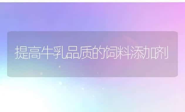 提高牛乳品质的饲料添加剂 | 动物养殖学堂