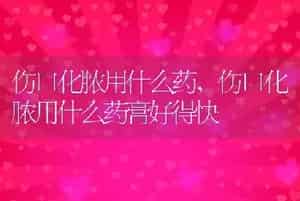 伤口化脓用什么药，伤口化脓用什么药膏好得快